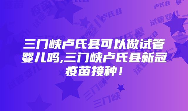 三门峡卢氏县可以做试管婴儿吗,三门峡卢氏县新冠疫苗接种！