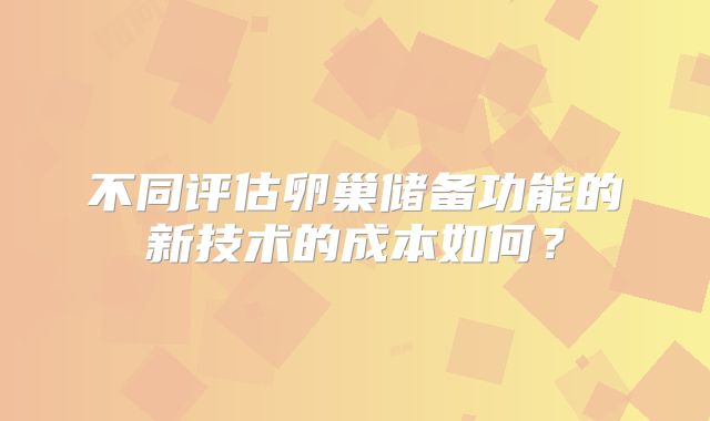 不同评估卵巢储备功能的新技术的成本如何？
