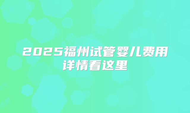 2025福州试管婴儿费用详情看这里