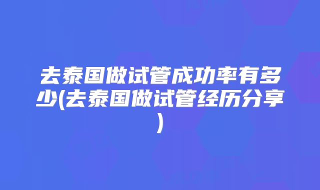 去泰国做试管成功率有多少(去泰国做试管经历分享)