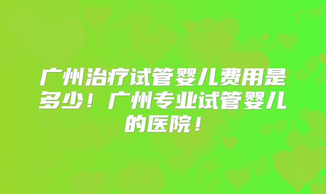 广州治疗试管婴儿费用是多少！广州专业试管婴儿的医院！