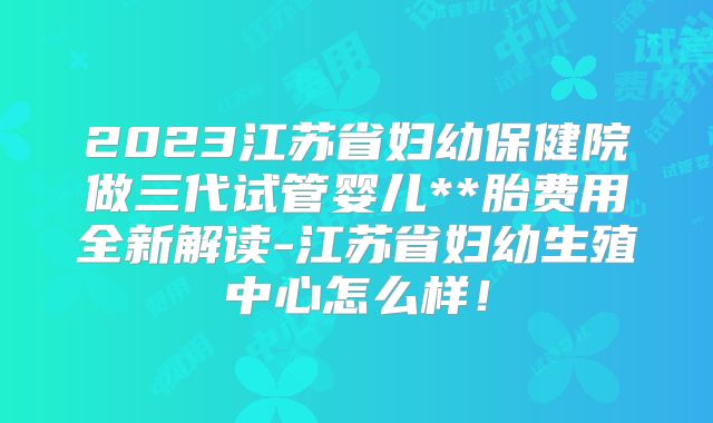 2023江苏省妇幼保健院做三代试管婴儿**胎费用全新解读-江苏省妇幼生殖中心怎么样！