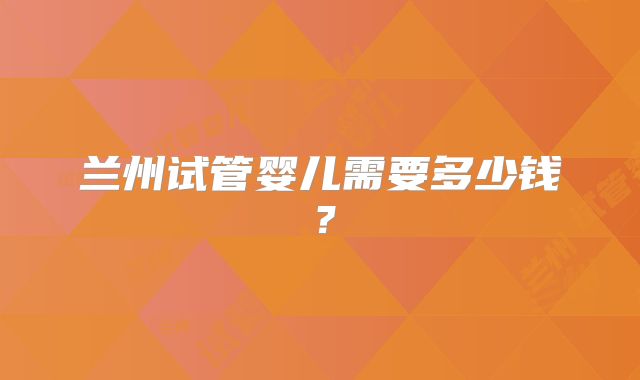 兰州试管婴儿需要多少钱？