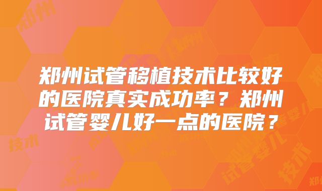 郑州试管移植技术比较好的医院真实成功率？郑州试管婴儿好一点的医院？