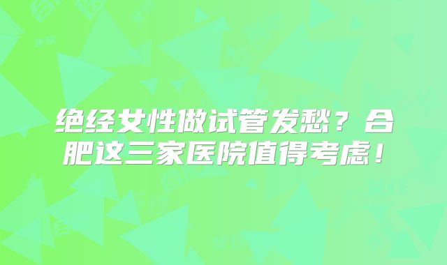 绝经女性做试管发愁？合肥这三家医院值得考虑！