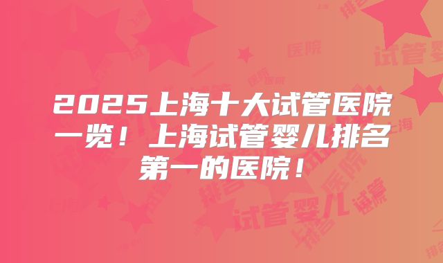 2025上海十大试管医院一览！上海试管婴儿排名第一的医院！