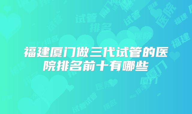福建厦门做三代试管的医院排名前十有哪些