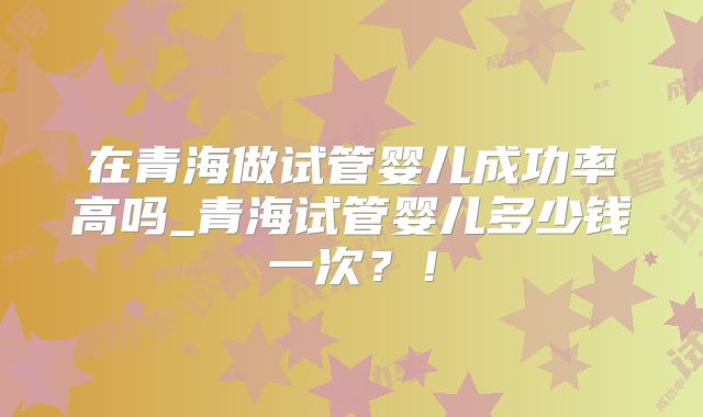 在青海做试管婴儿成功率高吗_青海试管婴儿多少钱一次？！