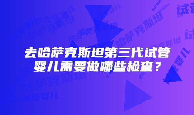 去哈萨克斯坦第三代试管婴儿需要做哪些检查？