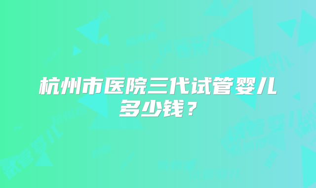 杭州市医院三代试管婴儿多少钱？