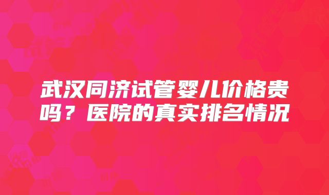 武汉同济试管婴儿价格贵吗？医院的真实排名情况