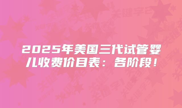 2025年美国三代试管婴儿收费价目表：各阶段！