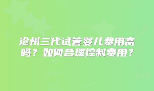沧州三代试管婴儿费用高吗？如何合理控制费用？