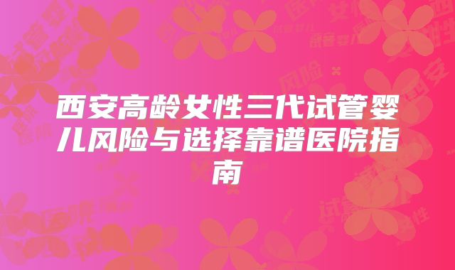 西安高龄女性三代试管婴儿风险与选择靠谱医院指南