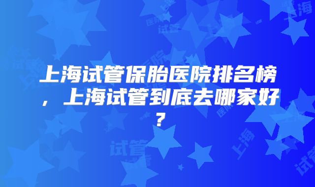 上海试管保胎医院排名榜，上海试管到底去哪家好？