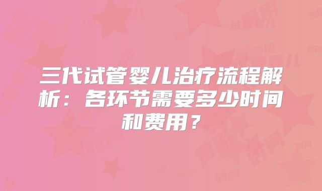 三代试管婴儿治疗流程解析：各环节需要多少时间和费用？