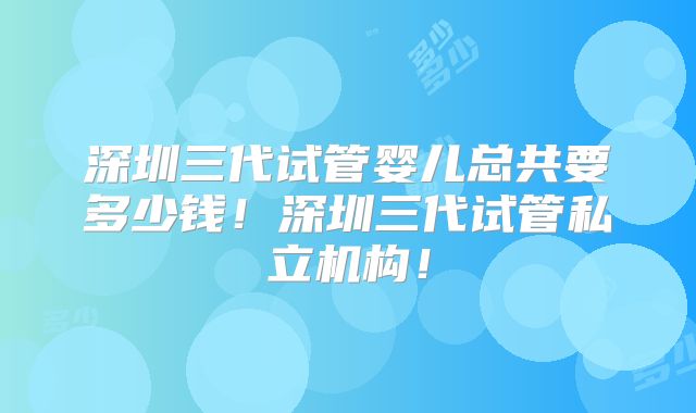深圳三代试管婴儿总共要多少钱！深圳三代试管私立机构！