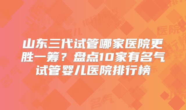 山东三代试管哪家医院更胜一筹？盘点10家有名气试管婴儿医院排行榜