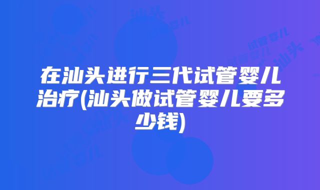 在汕头进行三代试管婴儿治疗(汕头做试管婴儿要多少钱)