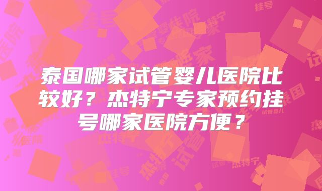 泰国哪家试管婴儿医院比较好？杰特宁专家预约挂号哪家医院方便？