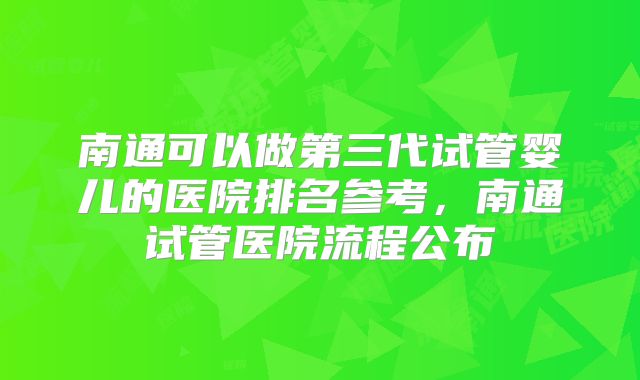 南通可以做第三代试管婴儿的医院排名参考,南通试管医院流程公布