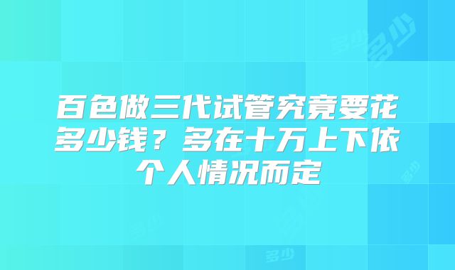 百色做三代试管究竟要花多少钱？多在十万上下依个人情况而定