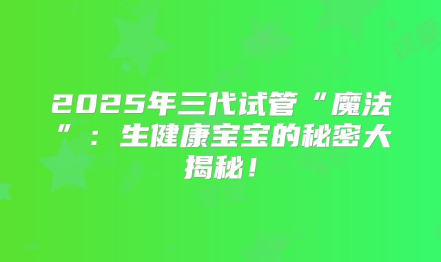 2025年三代试管“魔法”：生健康宝宝的秘密大揭秘！