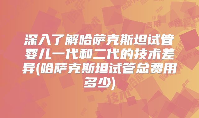深入了解哈萨克斯坦试管婴儿一代和二代的技术差异(哈萨克斯坦试管总费用多少)