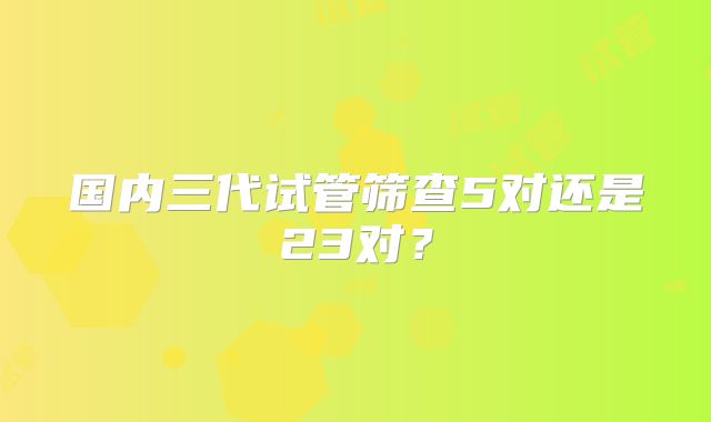 国内三代试管筛查5对还是23对？