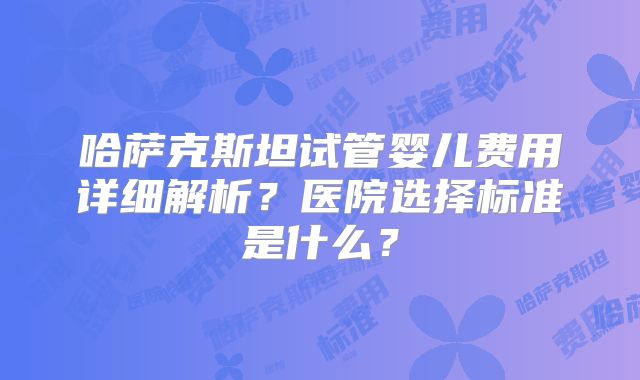 哈萨克斯坦试管婴儿费用详细解析？医院选择标准是什么？