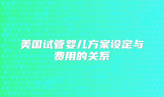 美国试管婴儿方案设定与费用的关系