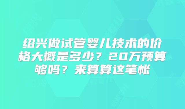 绍兴做试管婴儿技术的价格大概是多少？20万预算够吗？来算算这笔帐