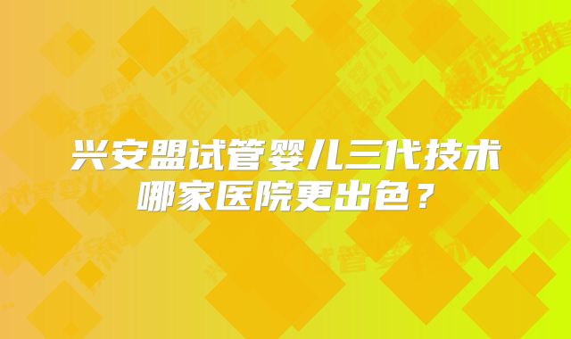 兴安盟试管婴儿三代技术哪家医院更出色？