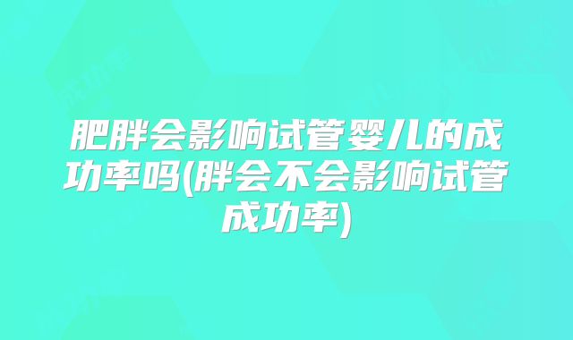 肥胖会影响试管婴儿的成功率吗(胖会不会影响试管成功率)