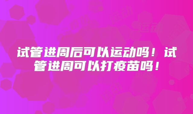 试管进周后可以运动吗！试管进周可以打疫苗吗！