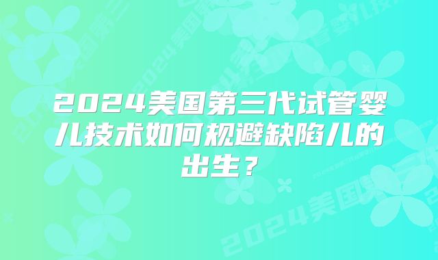 2024美国第三代试管婴儿技术如何规避缺陷儿的出生?