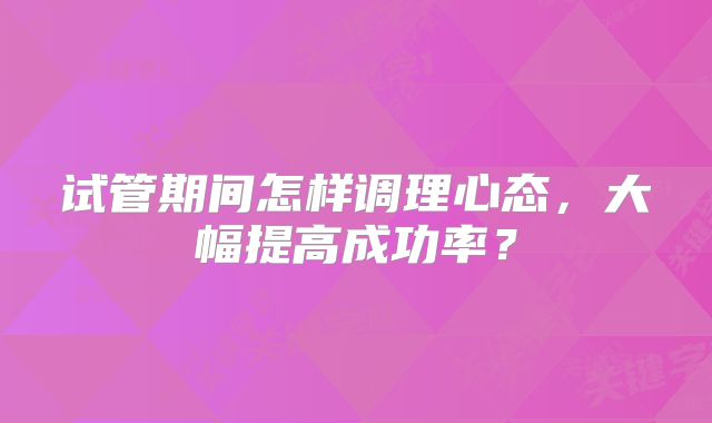 试管期间怎样调理心态，大幅提高成功率？