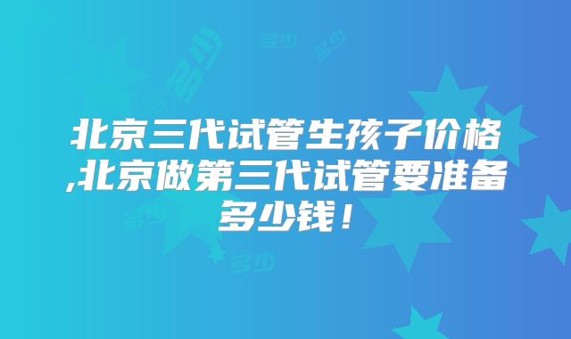 北京三代试管生孩子价格,北京做第三代试管要准备多少钱！
