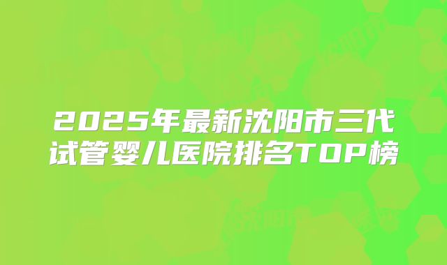 2025年最新沈阳市三代试管婴儿医院排名TOP榜