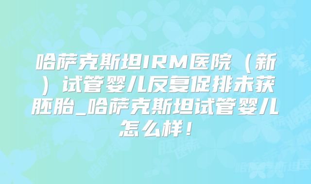 哈萨克斯坦IRM医院(新)试管婴儿反复促排未获胚胎_哈萨克斯坦试管婴儿怎么样!
