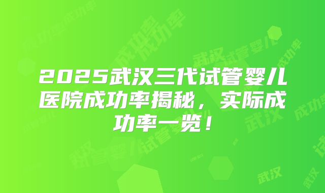 2025武汉三代试管婴儿医院成功率揭秘，实际成功率一览！