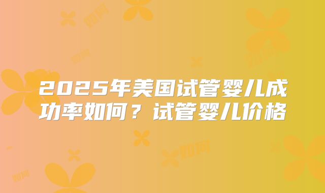 2025年美国试管婴儿成功率如何？试管婴儿价格