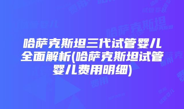 哈萨克斯坦三代试管婴儿全面解析(哈萨克斯坦试管婴儿费用明细)