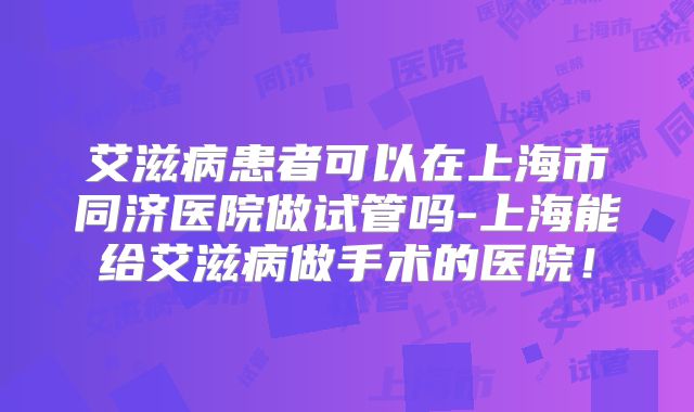 艾滋病患者可以在上海市同济医院做试管吗-上海能给艾滋病做手术的医院！
