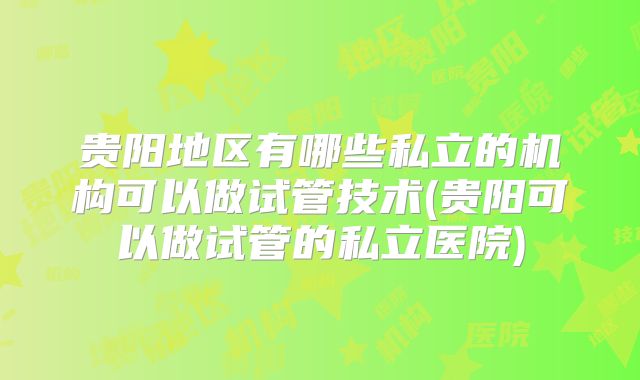 贵阳地区有哪些私立的机构可以做试管技术(贵阳可以做试管的私立医院)