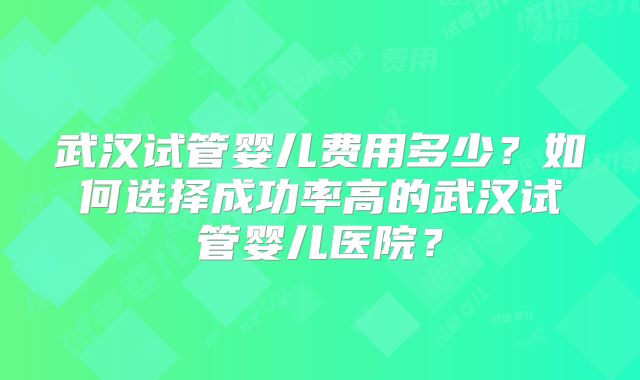 武汉试管婴儿费用多少？如何选择成功率高的武汉试管婴儿医院？