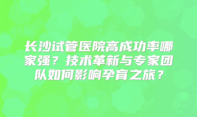 长沙试管医院高成功率哪家强？技术革新与专家团队如何影响孕育之旅？