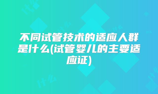 不同试管技术的适应人群是什么(试管婴儿的主要适应证)
