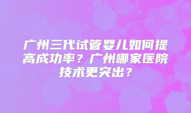 广州三代试管婴儿如何提高成功率？广州哪家医院技术更突出？