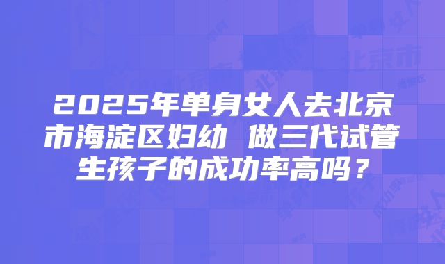 2025年单身女人去北京市海淀区妇幼 做三代试管生孩子的成功率高吗?
